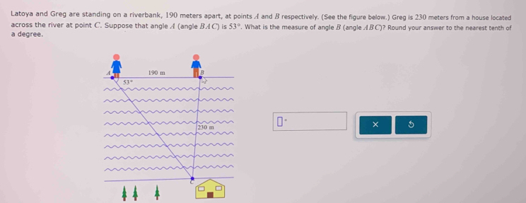 Latoya and Greg are standing on a riverbank, 190 meters apart, at points A and B respectively. (See the figure below.) Greg is 230 meters from a house located
across the river at point C. Suppose that angle A (angle BA C) is 53°. What is the measure of angle B (angle ABC)? Round your answer to the nearest tenth of
a degree.
□°
× 5