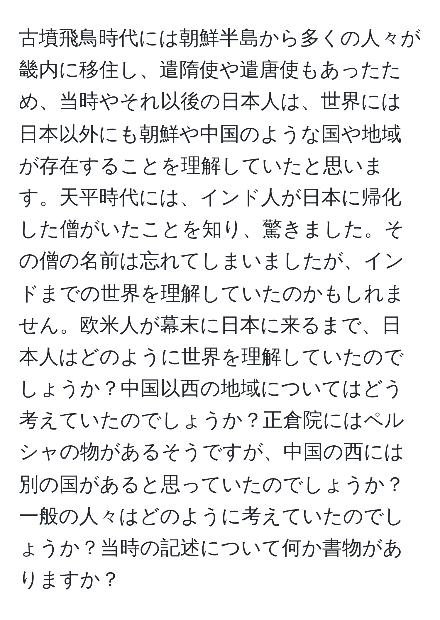 古墳飛鳥時代には朝鮮半島から多くの人々が畿内に移住し、遣隋使や遣唐使もあったため、当時やそれ以後の日本人は、世界には日本以外にも朝鮮や中国のような国や地域が存在することを理解していたと思います。天平時代には、インド人が日本に帰化した僧がいたことを知り、驚きました。その僧の名前は忘れてしまいましたが、インドまでの世界を理解していたのかもしれません。欧米人が幕末に日本に来るまで、日本人はどのように世界を理解していたのでしょうか？中国以西の地域についてはどう考えていたのでしょうか？正倉院にはペルシャの物があるそうですが、中国の西には別の国があると思っていたのでしょうか？一般の人々はどのように考えていたのでしょうか？当時の記述について何か書物がありますか？