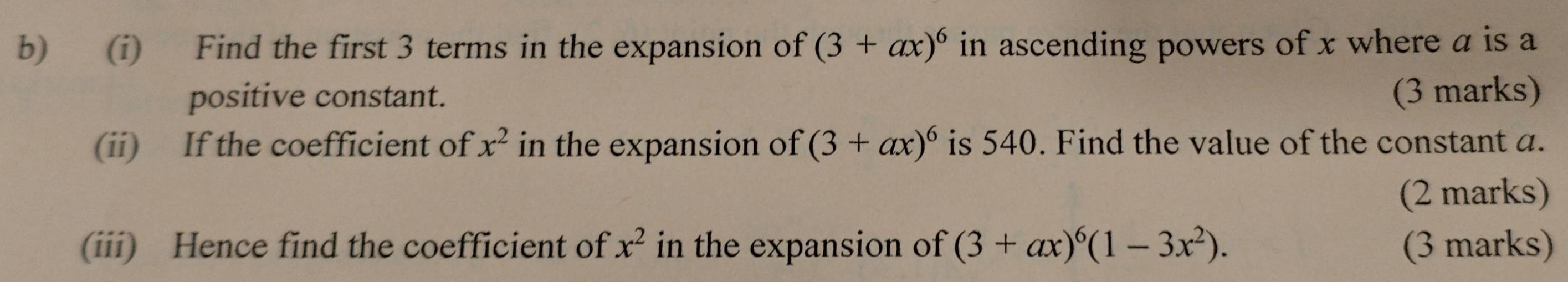 Find the first 3 terms in the expansion of (3+ax)^6 in ascending powers of x where a is a 
positive constant. (3 marks) 
(ii) If the coefficient of x^2 in the expansion of (3+ax)^6 is 540. Find the value of the constant a. 
(2 marks) 
(iii) Hence find the coefficient of x^2 in the expansion of (3+ax)^6(1-3x^2). (3 marks)