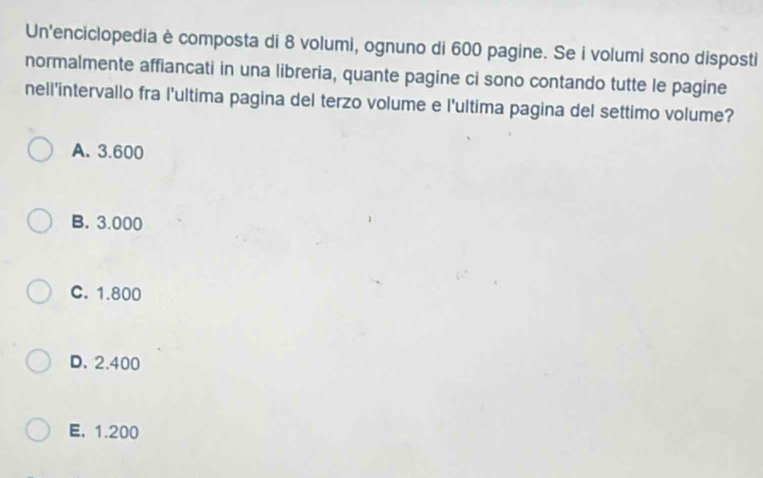 Un'enciclopedia è composta di 8 volumi, ognuno di 600 pagine. Se i volumi sono disposti
normalmente affiancati in una libreria, quante pagine ci sono contando tutte le pagine
nell'intervallo fra l'ultima pagina del terzo volume e l'ultima pagina del settimo volume?
A. 3.600
B. 3.000
C. 1.800
D. 2.400
E. 1.200