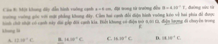 Cân #: Một khung dây dẫn hình vuông cạnh a=6cm , đặt trong từ trường đều B=4.10^(-3)T , đường sức từ
trường vuỡng gốc với mật phẳng khung dây. Cầm hai cạnh đối diện hình vuông kéo về hai phía để được
hình chữ nhật có cạnh này đài gấp đôi cạnh kia. Biết khung có điện trở 0,01 Ω, điện lượng di chuyển trong
khung là
A. 12.10^(-4)C B. 14.10^(-5)C. C. 16.10^(-5)C. D. 18.10^(-5)C.