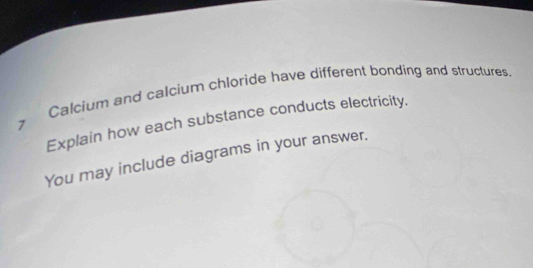 Calcium and calcium chloride have different bonding and structures. 
Explain how each substance conducts electricity. 
7 
You may include diagrams in your answer.