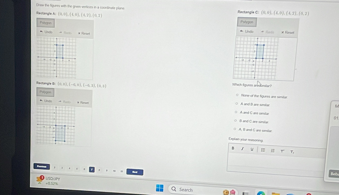 Draw the figures with the given vertices in a coordinate plane.
Rectangle C :
Rectangle A : (0,0),(4,0), (4,2), (0,2) (0,0),(4,0), (4,2), (0,2)
Polygon Polygon
Undo
Undo × Reset Redo x Reset
4
7.,
Rectangle B : (0,0), (-6,0), (-6,3), (0,3)
Which figures areutimilar?
Polygon
None of the figures are similar
Unda * Redo × Reset
A and B are similar
M
A and C are similar
01
B and C are similar
A, B and C are similar
Explain your reasoning
B I u = T T
Next
Beb
USD/JPY
+0.52%
Search