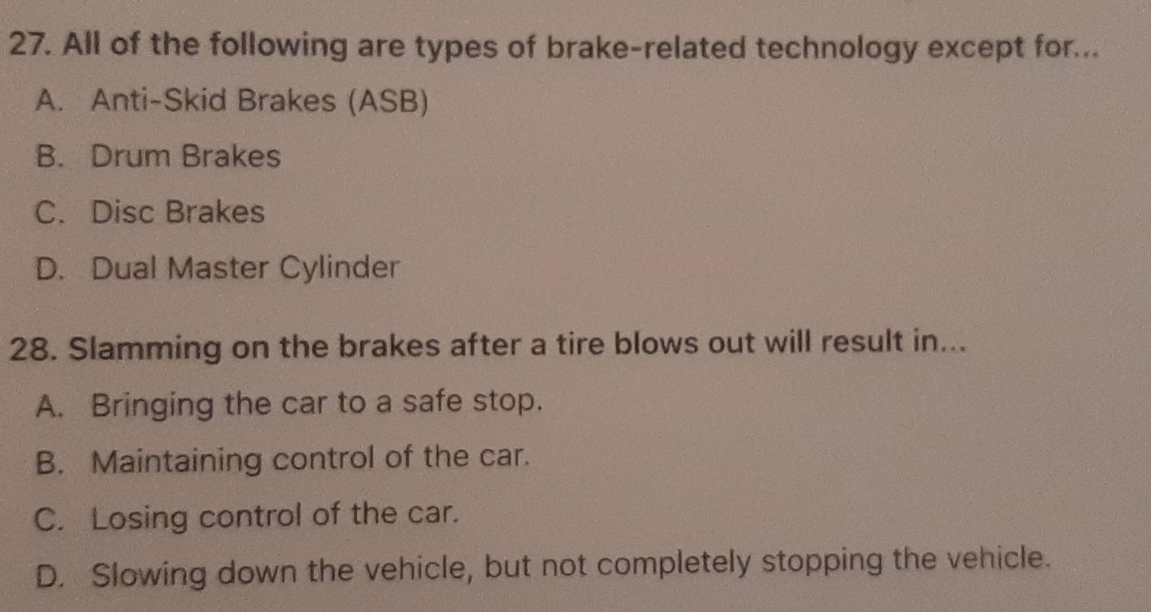 All of the following are types of brake-related technology except for...
A. Anti-Skid Brakes (ASB)
B. Drum Brakes
C. Disc Brakes
D. Dual Master Cylinder
28. Slamming on the brakes after a tire blows out will result in...
A. Bringing the car to a safe stop.
B. Maintaining control of the car.
C. Losing control of the car.
D. Slowing down the vehicle, but not completely stopping the vehicle.