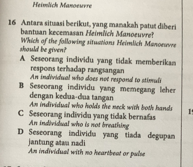 Heimlich Manoeuvre
16 Antara situasi berikut, yang manakah patut diberi
bantuan kecemasan Heimlich Manoeuvre?
Which of the following situations Heimlich Manoeuvre
should be given?
A Seseorang individu yang tidak memberikan
respons terhadap rangsangan
An individual who does not respond to stimuli
B Seseorang individu yang memegang leher
dengan kedua-dua tangan
An individual who holds the neck with both hands 1
C Seseorang individu yang tidak bernafas
An individual who is not breathing
D Seseorang individu yang tiada degupan
jantung atau nadi
An individual with no heartbeat or pulse