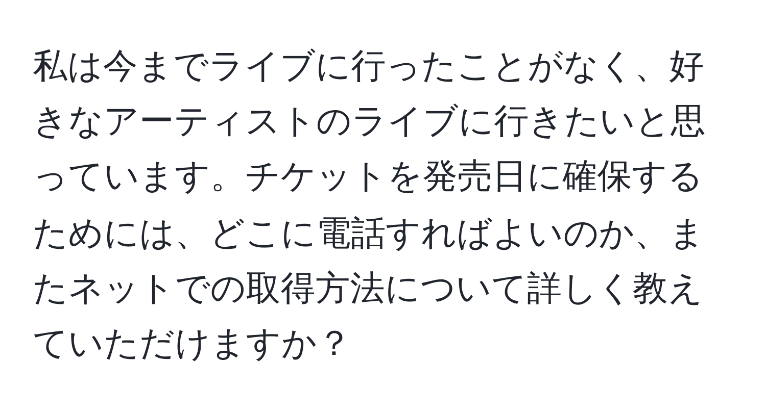 私は今までライブに行ったことがなく、好きなアーティストのライブに行きたいと思っています。チケットを発売日に確保するためには、どこに電話すればよいのか、またネットでの取得方法について詳しく教えていただけますか？