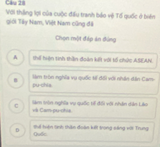 Cau 28
Với thắng lợi của cuộc đấu tranh bảo vệ Tổ quốc ở biên
giới Tây Nam, Việt Nam cũng đã
Chọn một đáp án đủng
A thế hiện tính thần đoàn kết với tố chức ASEAN.
B làm tròn nghĩa vụ quốc tế đổi với nhân dân Cam-
pu-chia.
làm tròn nghĩa vụ quốc tế đối với nhân dân Lào
c và Cam-pu-chia.
thể hiện tinh thần đoàn kết trong sáng với Trung
D Quốc.