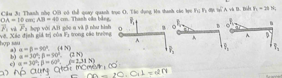 Thanh nhẹ OB có thể quay quanh trục O. Tác dụng lên thanh các lực F_1;F_2 đặt tại'A và B. Biết F_1=20N
OA=10cm;AB=40cm. Thanh cần bằng, overline F_1 B overline F_1.
vector F_1 và overline F_2 hợp với AB góc α và β như hình
B
vẽ. Xác định giá trị của F_2 trong các trường A β
hợp sau
A
a) alpha =beta =90°. (4 N)
overline F_2 overline F_2
b) alpha =30°;beta =90°.(2N)
c) alpha =30°;beta =60°,(approx 2,31N)