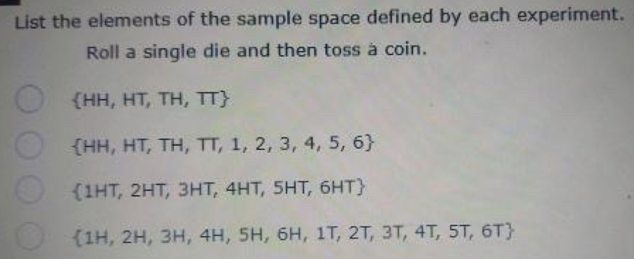 List the elements of the sample space defined by each experiment. 
Roll a single die and then toss à coin.
 HH,HT,TH,TT
 HH,HT,TH,TT,1,2,3,4,5,6
(1HT,2 HT, 3HT, 4HT, 5HT, 6H AT
 1H,2H,3H,4H,5H,6H,1T,2T,3T,4T,5T,6T