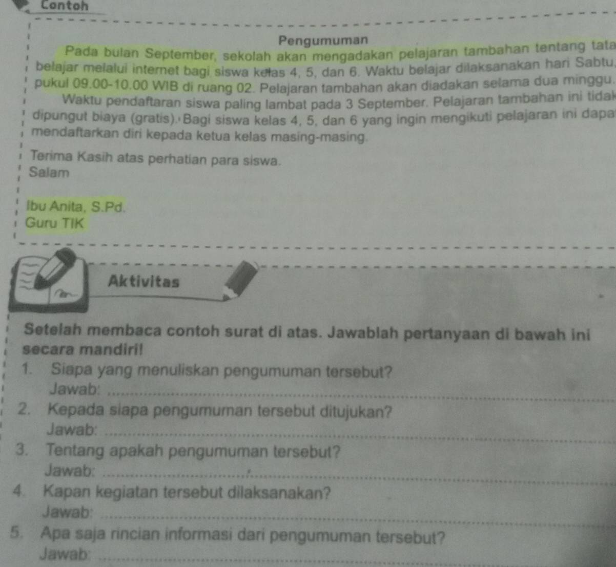 Contoh 
Pengumuman 
Pada bulan September, sekolah akan mengadakan pelajaran tambahan tentang tata 
bełajar melalui internet bagi siswa kelas 4, 5, dan 6. Waktu belajar dilaksanakan hari Sabtu 
pukul 09.00 - 10.00 WIB di ruang 02. Pelajaran tambahan akan diadakan selama dua minggu. 
Waktu pendaftaran siswa paling lambat pada 3 September. Pelajaran tambahan ini tidal 
dipungut biaya (gratis). Bagi siswa kelas 4, 5, dan 6 yang ingin mengikuti pelajaran ini dapa 
mendaftarkan diri kepada ketua kelas masing-masing. 
Terima Kasih atas perhatian para siswa. 
Salam 
Ibu Anita, S.Pd. 
Guru TIK 
Aktivitas 
Setelah membaca contoh surat di atas. Jawablah pertanyaan di bawah ini 
secara mandiri! 
1. Siapa yang menuliskan pengumuman tersebut? 
Jawab:_ 
2. Kepada siapa pengumuman tersebut ditujukan? 
Jawab:_ 
3. Tentang apakah pengumuman tersebut? 
Jawab:_ 
4. Kapan kegiatan tersebut dilaksanakan? 
Jawab:_ 
5. Apa saja rincian informasi dari pengumuman tersebut? 
Jawab:_