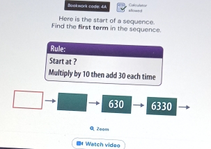 Baakwork cade: 4A Caloyletor 
sllowed 
Here is the start of a sequence. 
Find the first term in the sequence. 
Rule: 
Start at ? 
Multiply by 10 then add 30 each time
630 6330
Q 2oom 
■ Watch videe