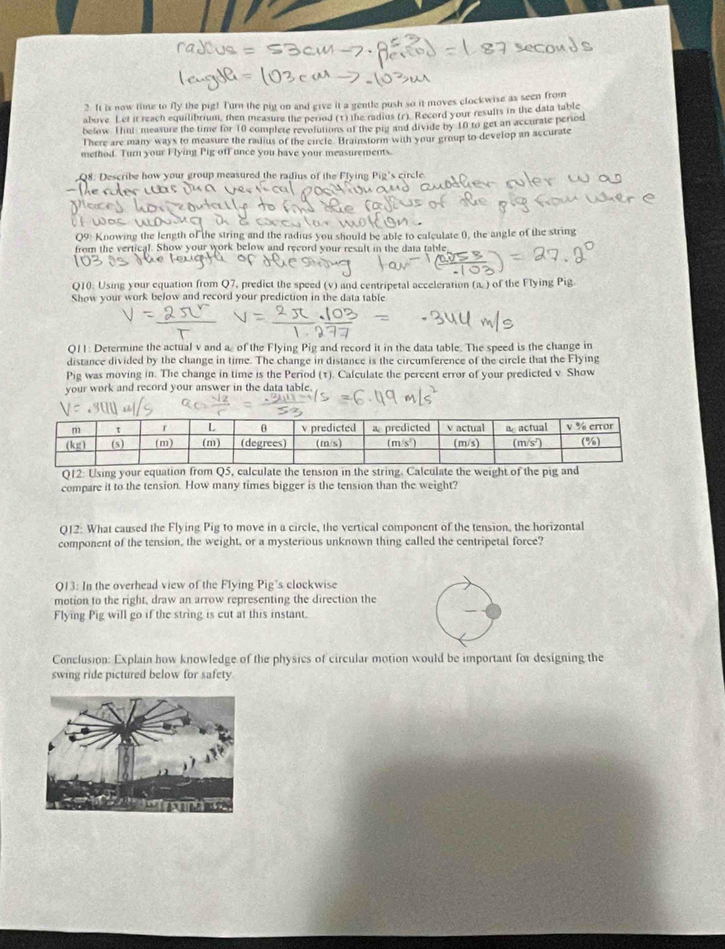 It is now time to fly the pig! Turn the pig on and give it a gentle push so it moves clockwise as seen from
above. Let it reach equilibrium, then measure the period (t) the radius (r) Record your results in the data table
below. 1ni measure the time for 10 complete revolutions of the pig and divide by 10 to get an accurate period
There are many ways to measure the radius of the circle. Brainstorm with your group to develop an accurate
method. Turn your F lying Pig off once you have your measurements.
Q8. Describe how your group measured the radius of the Flying Pig's circle
Q9: Knowing the length of the string and the radius you should be able to calculate (), the angle of the string
from the vertical. Show your work below and record your result in the data table
Q10: Using your equation from Q7, predict the speed (v) and centripetal acceleration (a ) of the Flying Pig
Show your work below and record your prediction in the data table
Q11: Determine the actual v and a of the Flying Pig and record it in the data table. The speed is the change in
distance divided by the change in time. The change in distance is the circumference of the circle that the Flying
Pig was moving in. The change in time is the Period (τ). Calculate the percent error of your predicted v. Show
your work and record your answer in the data table.
Q12: Using your equation from Q5, calculate the tension in the string. Calculate the weight of the pig and
compare it to the tension. How many times bigger is the tension than the weight?
Q12: What caused the Flying Pig to move in a circle, the vertical component of the tension, the horizontal
component of the tension, the weight, or a mysterious unknown thing called the centripetal force?
Q13: In the overhead view of the Flying Pig's clockwise
motion to the right, draw an arrow representing the direction the
Flying Pig will go if the string is cut at this instant.
Conclusion: Explain how knowledge of the physics of circular motion would be important for designing the
swing ride pictured below for safety