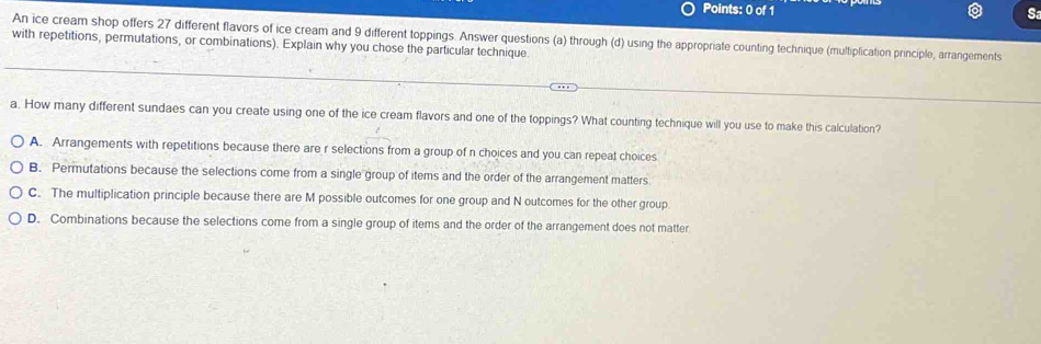 Sa
An ice cream shop offers 27 different flavors of ice cream and 9 different toppings. Answer questions (a) through (d) using the appropriate counting technique (multiplication principle, arrangements
with repetitions, permutations, or combinations). Explain why you chose the particular technique.
a. How many different sundaes can you create using one of the ice cream flavors and one of the toppings? What counting technique will you use to make this calculation'
A. Arrangements with repetitions because there are r selections from a group of n choices and you can repeat choices
B. Permutations because the selections come from a single group of items and the order of the arrangement matters
C. The multiplication principle because there are M possible outcomes for one group and N outcomes for the other group
D. Combinations because the selections come from a single group of items and the order of the arrangement does not matter