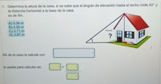 Determina la altura de la casa, si se sabe que el ángulo de elevación hasta el techo mide 42° y
la distancia horizontal a la base de la casa
es de 5m.
A) 3.34 m
B) 4.50 m
C) 3.71 m
D) 3.87 m
RA de la casa la calculé con □ 
la usada para calcular es: ^□ = □ /□  