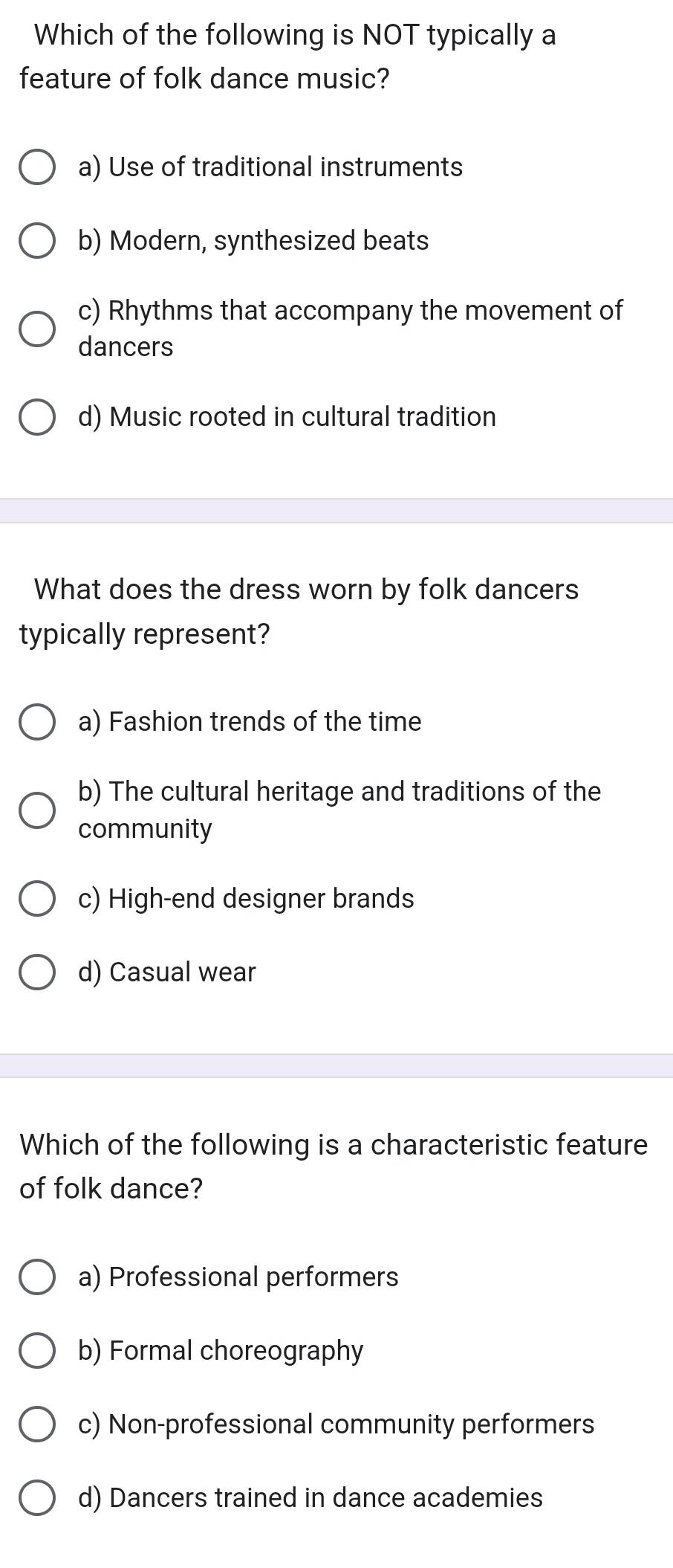 Which of the following is NOT typically a
feature of folk dance music?
a) Use of traditional instruments
b) Modern, synthesized beats
c) Rhythms that accompany the movement of
dancers
d) Music rooted in cultural tradition
What does the dress worn by folk dancers
typically represent?
a) Fashion trends of the time
b) The cultural heritage and traditions of the
community
c) High-end designer brands
d) Casual wear
Which of the following is a characteristic feature
of folk dance?
a) Professional performers
b) Formal choreography
c) Non-professional community performers
d) Dancers trained in dance academies