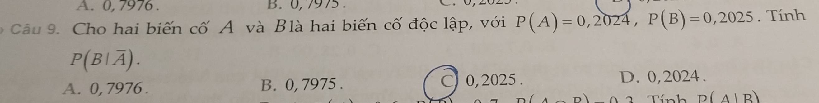 A. 0, 7976. B. 0,7975.
Câu 9. Cho hai biến cố A và Blà hai biến cố độc lập, với P(A)=0,2024, P(B)=0,2025. Tính
P(B|overline A).
A. 0, 7976. B. 0, 7975. C 0,2025. D. 0,2024.
3 Tính P(A|B)