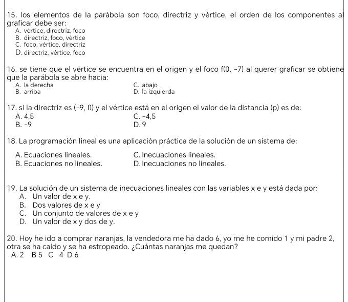 los elementos de la parábola son foco, directriz y vértice, el orden de los componentes al
graficar debe ser:
A. vértice, directriz, foco
B. directriz, foco, vértice
C. foco, vértice, directriz
D. directriz, vértice, foco
16, se tiene que el vértice se encuentra en el origen y el foco f(0,-7) al querer graficar se obtiene
que la parábola se abre hacia:
A. la derecha C. abajo
B. arriba D. la izquierda
17. si la directriz es (-9,0) y el vértice está en el origen el valor de la distancia (p) es de:
A. 4, 5 C. -4,5
B. -9 D. 9
18. La programación lineal es una aplicación práctica de la solución de un sistema de:
A. Ecuaciones lineales. C. Inecuaciones lineales.
B. Ecuaciones no lineales. D. Inecuaciones no lineales.
19. La solución de un sistema de inecuaciones lineales con las variables x e y está dada por:
A. Un valor de x e y.
B. Dos valores de x e y
C. Un conjunto de valores de x e y
D. Un valor de x y dos de y.
20. Hoy he ido a comprar naranjas, la vendedora me ha dado 6, yo me he comido 1 y mi padre 2,
otra se ha caído y se ha estropeado. ¿Cuántas naranjas me quedan?
A. 2 B 5 C 4 D 6