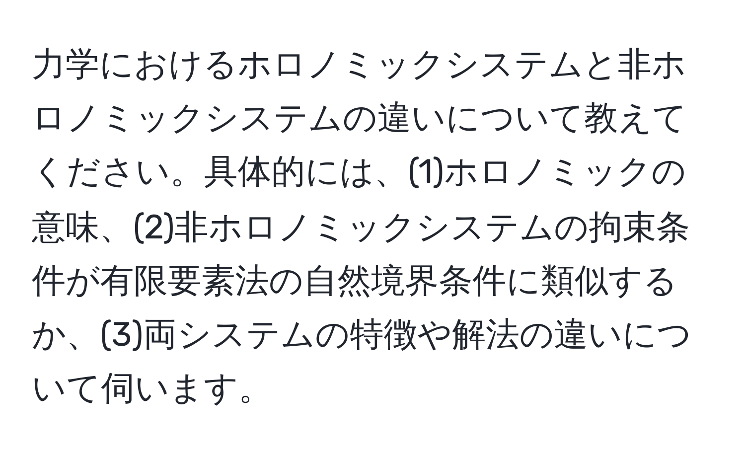 力学におけるホロノミックシステムと非ホロノミックシステムの違いについて教えてください。具体的には、(1)ホロノミックの意味、(2)非ホロノミックシステムの拘束条件が有限要素法の自然境界条件に類似するか、(3)両システムの特徴や解法の違いについて伺います。