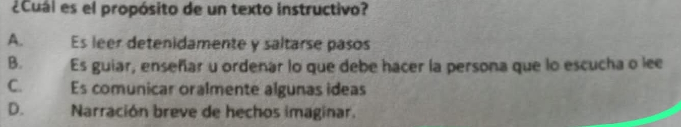 ¿Cuál es el propósito de un texto instructivo?
A. Es leer detenidamente y saltarse pasos
B. Es guiar, enseñar u ordenar lo que debe hacer la persona que lo escucha o lee
C. Es comunicar oralmente algunas ideas
D. Narración breve de hechos imaginar.