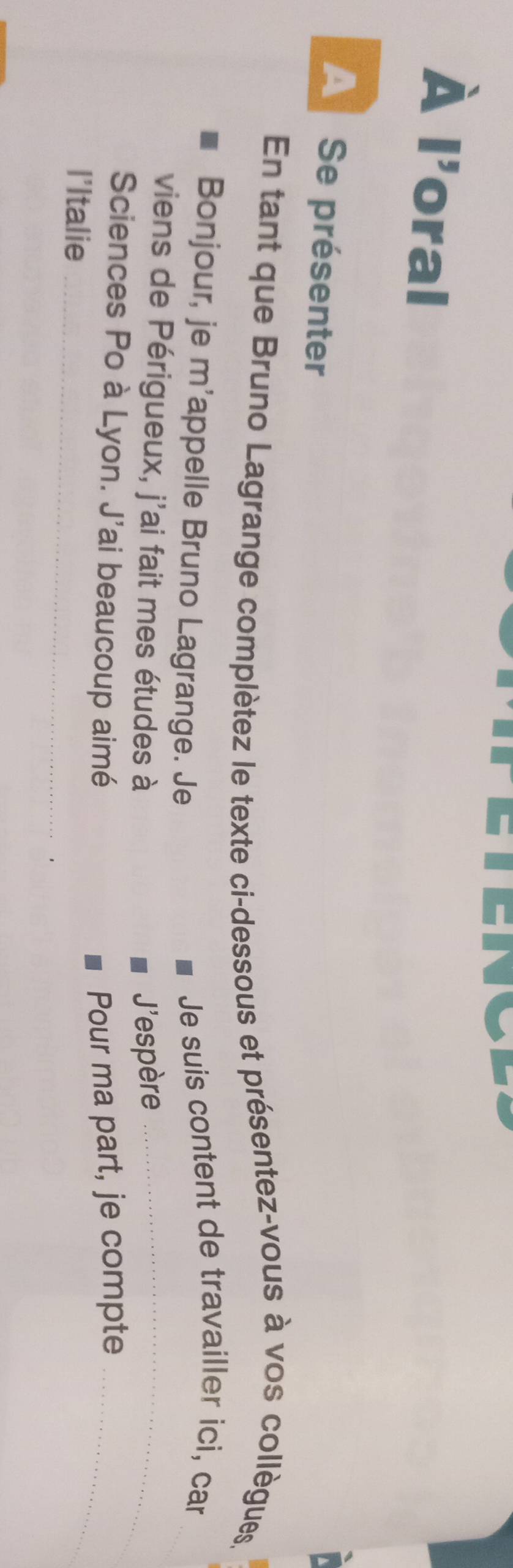 À || oral 
A Se présenter 
En tant que Bruno Lagrange complètez le texte ci-dessous et présentez-vous à vos collègues, 
Bonjour, je m'appelle Bruno Lagrange. Je 
Je suis content de travailler ici, car 
viens de Périgueux, j'ai fait mes études à J'espère_ 
Sciences Po à Lyon. J'ai beaucoup aimé Pour ma part, je compte_ 
l'Italie_