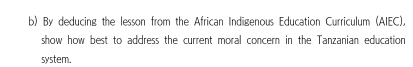 By deducing the lesson from the African Indigenous Education Curriculum (AIEC), 
show how best to address the current moral concern in the Tanzanian education 
system.