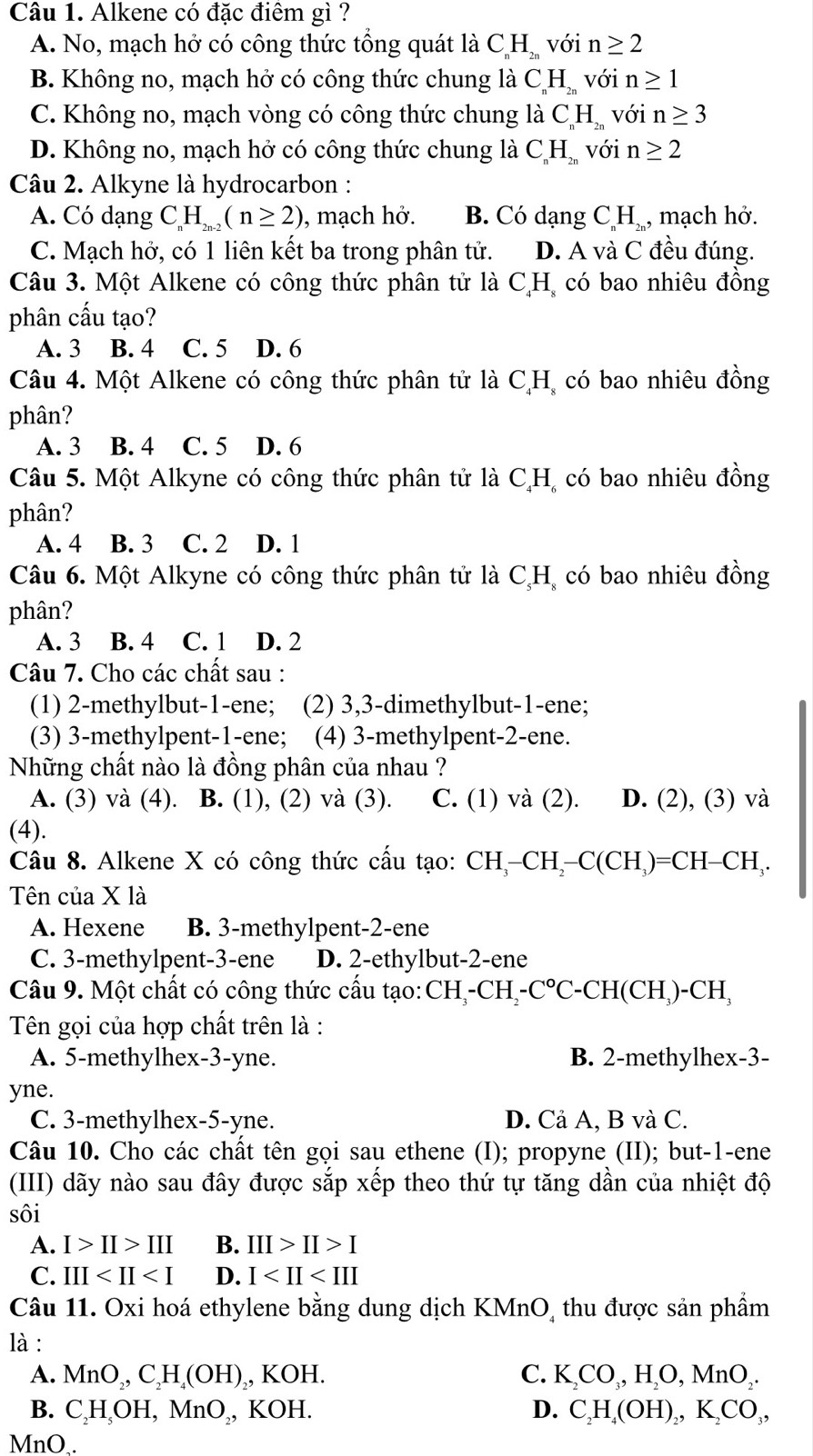 Alkene có đặc điêm gì ?
A. No, mạch hở có công thức tổng quát là C_nH_2n với n≥ 2
B. Không no, mạch hở có công thức chung là C_nH_2n với n≥ 1
C. Không no, mạch vòng có công thức chung là C_nH_2n với n≥ 3
D. Không no, mạch hở có công thức chung là C_nH_2n với n≥ 2
Câu 2. Alkyne là hydrocarbon :
A. Có dạng CH_n(n≥ 2) , mạch hở. B. Có dạng C_nH_2n. , mạch hở.
C. Mạch hở, có 1 liên kết ba trong phân tử. D. A và C đều đúng.
Câu 3. Một Alkene có công thức phân tử là CH, có bao nhiêu đồng
phân cấu tạo?
A. 3 B. 4 C. 5 D. 6
Câu 4. Một Alkene có công thức phân tử là C,H, có bao nhiêu đồng
phân?
A. 3 B. 4 C. 5 D. 6
Câu 5. Một Alkyne có công thức phân tử là C,H, có bao nhiêu đồng
phân?
A. 4 B. 3 C. 2 D. 1
Câu 6. Một Alkyne có công thức phân tử là C,H, có bao nhiêu đồng
phân?
A. 3 B. 4 C. 1 D. 2
Câu 7. Cho các chất sau :
(1) 2-methylbut-1-ene; (2) 3,3-dimethylbut-1-ene;
(3) 3-methylpent-1-ene; (4) 3-methylpent-2-ene.
Những chất nào là đồng phân của nhau ?
A. (3) và (4). B. (1), (2) và (3). C. (1) và (2). D. (2), (3) và
(4).
Câu 8. Alkene X có công thức cấu tạo: CH_3-CH_2-C(CH_3)=CH-CH_3.
Tên của X là
A. Hexene B. 3-methylpent-2-ene
C. 3-methylpent-3-ene D. 2-ethylbut-2-ene
Câu 9. Một chất có công thức cấu tạo: CH_3-CH_2-C°C-CH(CH_3)-CH_3
Tên gọi của hợp chất trên là :
A. 5-methylhex-3-yne. B. 2-methylhex-3-
yne.
C. 3-methylhex-5-yne. D. Cả A, B và C.
Câu 10. Cho các chất tên gọi sau ethene (I); propyne (II); but-1-ene
(III) dãy nào sau đây được sắp xếp theo thứ tự tăng dần của nhiệt độ
sôi
A. I>II>III B. III>II>I
C. III D. I
Câu 11. Oxi hoá ethylene bằng dung dịch KMnO, thu được sản phầm
là :
A. MnO_2,C_2H_4(OH)_2 , KOH. C. K_2CO_3,H_2O,MnO_2.
B. C_2H_5OH,MnO_2 ,, KOH. D. C_2H_4(OH)_2,K_2CO_3,
MnO..