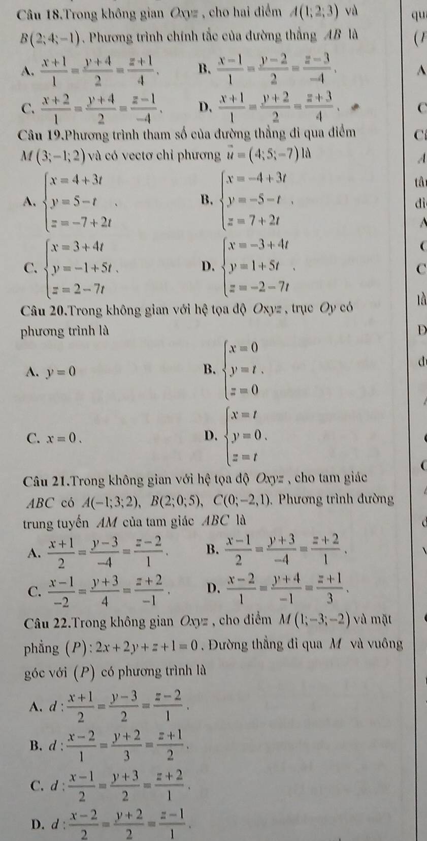 Câu 18.Trong không gian Oxyz , cho hai điểm A(1;2;3) và qu
B(2;4;-1). Phương trình chính tắc của đường thắng AB là (1
A.  (x+1)/1 = (y+4)/2 = (z+1)/4 . B.  (x-1)/1 = (y-2)/2 = (z-3)/-4 .
^
C.  (x+2)/1 = (y+4)/2 = (z-1)/-4 . D.  (x+1)/1 = (y+2)/2 = (z+3)/4 . C
Câu 19.Phương trình tham số của đường thẳng đi qua điểm C
M (3;-1;2) và có vectơ chỉ phương overline u=(4;5;-7)ld
A
A. beginarrayl x=4+3t y=5-t z=-7+2tendarray. . beginarrayl x=-4+3t y=-5-t z=7+2tendarray.
tâ
B.
dì

C. beginarrayl x=3+4t y=-1+5t. z=2-7tendarray. beginarrayl x=-3+4t y=1+5t z=-2-7tendarray.

D.
C
là
Câu 20.Trong không gian với hệ tọa độ Oxyz , trục Oy có
phương trình là D
A. y=0 B. beginarrayl x=0 y=t. z=0endarray.
d
C. x=0. D. beginarrayl x=t y=0. z=tendarray.
Câu 21.Trong không gian với hệ tọa độ Oxyz , cho tam giác
ABC có A(-1;3;2),B(2;0;5),C(0;-2,1) ,  Phương trình đườn
trung tuyến AM của tam giác ABC là
A.  (x+1)/2 = (y-3)/-4 = (z-2)/1 . B.  (x-1)/2 = (y+3)/-4 = (z+2)/1 .
C.  (x-1)/-2 = (y+3)/4 = (z+2)/-1 . D.  (x-2)/1 = (y+4)/-1 = (z+1)/3 .
Câu 22.Trong không gian Oxyz , cho điểm M(1;-3;-2) vù mặt
phẳng (P) ^ 1/2  2x+2y+z+1=0 Đường thẳng đi qua M và vuông
góc với (P) có phương trình là
A. d: (x+1)/2 = (y-3)/2 = (z-2)/1 .
B. d :  (x-2)/1 = (y+2)/3 = (z+1)/2 .
C. d: (x-1)/2 = (y+3)/2 = (z+2)/1 .
D. d: (x-2)/2 = (y+2)/2 = (z-1)/1 .