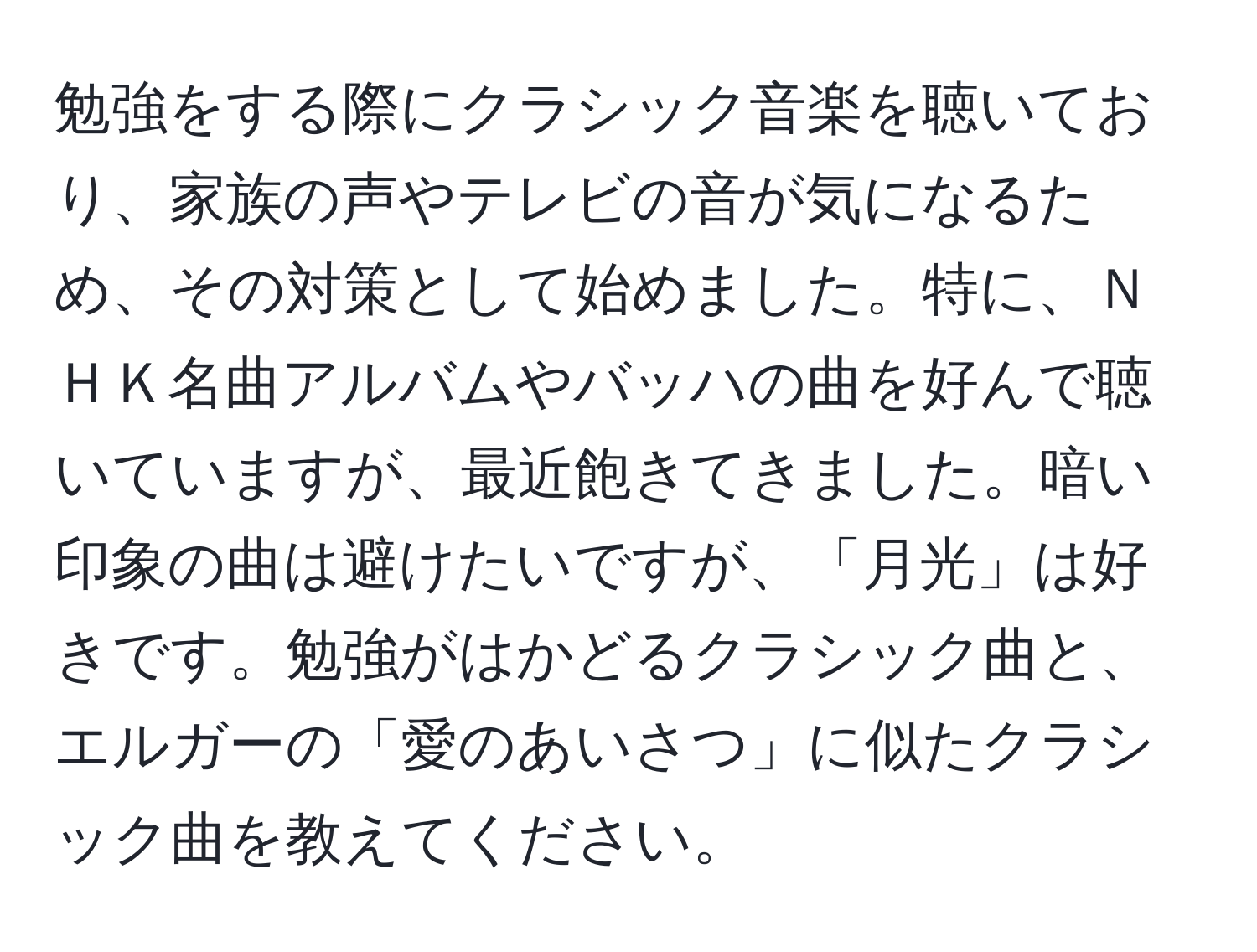 勉強をする際にクラシック音楽を聴いており、家族の声やテレビの音が気になるため、その対策として始めました。特に、ＮＨＫ名曲アルバムやバッハの曲を好んで聴いていますが、最近飽きてきました。暗い印象の曲は避けたいですが、「月光」は好きです。勉強がはかどるクラシック曲と、エルガーの「愛のあいさつ」に似たクラシック曲を教えてください。