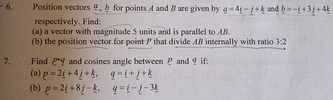 Position vectors 4, § for points A and B are given by _ a=4_ i-j+k and _ b=-_ i+3j+4k
respectively. Find: 
(a) a vector with magnitude 5 units and is parallel to AB. 
(b) the position vector for point P that divide AB internally with ratio 3:2
7. €£Find p· q and cosines angle between ￡ and 9 if: 
(a) p=2i+4_ j+_ k, _ q=_ i+_ j+_ k
(b) p=2i+8j-k, q=i-j-3k