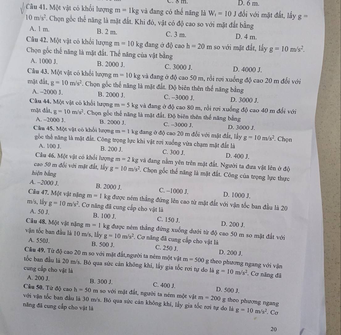 C. 8m. D. 6 m.
Câu 41. Một vật có khối lượng m=1kg và đang có thế năng là W_t=10J đối với mặt đất, lấy g=
10m/s^2. Chọn gốc thể năng là mặt đất. Khi đó, vật có độ cao so với mặt đất bằng
A. l m. B. 2 m. C. 3 m. D. 4 m.
Câu 42. Một vật có khối lượng m=10kg đang ở độ caoh=20m so với mặt đất, lấy g=10m/s^2.
Chọn gốc thể năng là mặt đất. Thế năng của vật bằng
A. 1000 J. B. 2000 J. C. 3000 J. D. 4000 J.
Câu 43. Một vật có khối lượng m=10kg và đang ở độ cao 50 m, rồi rơi xuống độ cao 20 m đối với
mặt đất, g=10m/s^2. Chọn gốc thế năng là mặt đất. Độ biên thên thế năng bằng
A. -2000 J. B. 2000 J. C. -3000 J. D. 3000 J.
Câu 44. Một vật có khối lượng m=5kg và đang ở độ cao 80 m, rồi rơi xuống độ cao 40 m đối với
mặt đất, g=10m/s^2. Chọn gốc thế năng là mặt đất. Độ biên thên thế năng bằng
A. -2000 J. B. 2000 J. C. -3000 J. D. 3000 J.
Câu 45. Một vật có khổi lượng m=1kg đang ở độ cao 20 m đối với mặt đất, lấy g=10m/s^2 Chọn
gốc thế năng là mặt đất. Công trọng lực khi vật rơi xuống vừa chạm mặt đất là
A. 100 J. B. 200 J. C. 300 J. D. 400 J.
Câu 46. Một vật có khổi lượng m=2kg và đang nằm yên trên mặt đất. Người ta đưa vật lên ở độ
cao 50 m đối với mặt đất, lấy g=10m/s^2. Chọn gốc thế năng là mặt đất. Công của trọng lực thực
hiện bằng
A. -2000 J. B. 2000 J. C. −1000 J. D. 1000 J.
Câu 47. Một vật nặng m=1 kg được ném thẳng đứng lên cao từ mặt đất với vận tốc ban đầu là 20
m/s, lấy g=10m/s^2. Cơ năng đã cung cấp cho vật là
A. 50 J. B. 100 J. C. 150 J. D. 200 J.
Câu 48. Một vật nặng m=1kg được ném thẳng đứng xuống dưới từ độ cao 50 m so mặt đất với
vận tốc ban đầu là 10 m/s, lấy g=10m/s^2. Cơ năng đã cung cấp cho vật là
A. 550J. B. 500 J. C. 250 J. D. 200 J.
Câu 49. Từ độ cao 20 m so với mặt đất,người ta ném một vật m=500 g theo phương ngang với vận
tốc ban đầu là 20 m/s. Bỏ qua sức cản không khí, lấy gia tốc rơi tự do là g=10m/s^2 Cơ năng đã
cung cấp cho vật là
A. 200 J. B. 300 J. C. 400 J. D. 500 J.
Câu 50. Từ độ cao h=50m so với mặt đất, người ta ném một vật m=200g
với vận tốc ban đầu là 30 m/s. Bỏ qua sức cản không khí, lấy gia tốc rơi tự do là theo phương ngang
năng đã cung cấp cho vật là
g=10m/s^2. Cơ
20