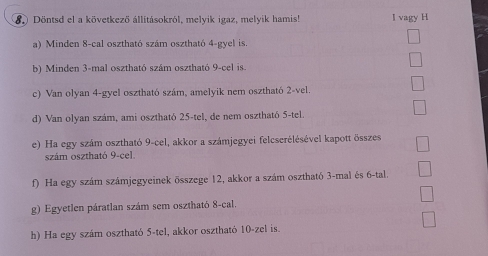 Döntsd el a következő állitásokról, melyik igaz, melyik hamis! I vagy H 
a) Minden 8 -cal osztható szám osztható 4 -gyel is. 
b) Minden 3 -mal osztható szám osztható 9 -cel is. 
c) Van olyan 4 -gyel osztható szám, amelyik nem osztható 2 -vel 
d) Van olyan szám, ami osztható 25 -tel, de nem osztható 5 -tel. 
e) Ha egy szám osztható 9 -cel, akkor a számjegyei felcserélésével kapott összes 
szám osztható 9 -cel. 
f) Ha egy szám számjegyeinek összege 12, akkor a szám osztható 3 -mal és 6 -tal. 
g) Egyetlen páratlan szám sem osztható 8 -cal. 
h) Ha egy szám osztható 5 -tel, akkor osztható 10 -zel is.