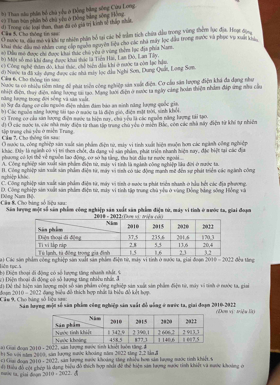 b) Than nâu phân bố chủ yếu ở Đồng bằng sông Cửu Long.
c) Than bùn phân bố chủ yếu ở Đồng bằng sông Hồng.
d) Trong các loại than, than đá có giá trị kinh tế thấp nhất.
Câu 5. Cho thông tin sau:
Ở nước ta, đầu mỏ và khí tự nhiên phân bố tại các bề trầm tích chứa dầu trong vùng thềm lục địa. Hoạt động
khai thác dầu mó nhằm cung cấp nguồn nguyên liệu cho các nhà máy lọc dầu trong nước và phục vụ xuất khẩu
a) Dầu mỏ được chi được khai thác chủ yểu ở vùng thềm lục địa phía Nam.
b) Một số mỏ khí đang được khai thác là Tiến Hải, Lan Đỏ, Lan Tây.
c) Công nghệ thăm dò, khai thác, chế biển dầu khí ở nước ta còn lạc hậu.
d) Nước ta đã xây dựng được các nhà máy lọc dầu Nghi Sơn, Dung Quất, Long Sơn.
Câu 6. Cho thông tin sau:
Nước ta có nhiều tiềm năng đề phát triển công nghiệp sản xuất điện. Cơ cấu sản lượng điện khá đa dạng như
nhiệt điện, thuỷ điện, năng lượng tái tạo. Mạng lưới điện ở nước ta ngày cảng hoàn thiện nhằm đáp ứng nhu cầu
năng lượng trong đời sống và sản xuất.
a) Sự đa dạng cơ cấu nguồn điện nhằm đảm bảo an ninh năng lượng quốc gia.
b) Các nguồn năng lượng tái tạo ở nước ta là điện gió, điện mặt trời, sinh khối.
c) Trong cơ cầu sản lượng điện nước ta hiện nay, chủ yếu là các nguồn năng lượng tái tạo.
d) Ở các nước ta, các nhà máy điện từ than tập trung chủ yếu ở miền Bắc, còn các nhà náy điện từ khí tự nhiên
tập trung chủ yếu ở miền Trung.
Câu 7. Cho thông tin sau:
Ở nước ta, công nghiệp sản xuất sản phẩm điện tử, máy vi tính xuất hiện muộn hơn các ngành công nghiệp
khác. Đây là ngành có vị trí then chốt, đa dạng về sản phẩm, phát triển nhanh hiện nay, đặc biệt tại các địa
phương có lợi thế về nguồn lao động, cơ sở hạ tầng, thu hút đầu tư nước ngoài...
A. Công nghiệp sản xuất sản phẩm điện tử, máy vi tính là ngành công nghiệp lâu đời ở nước ta.
B. Công nghiệp sản xuất sản phẩm điện tử, máy vi tính có tác động mạnh mẽ đến sự phát triển các ngành công
nghiệp khác.
C. Công nghiệp sản xuất sản phầm điện tử, máy vi tính ở nước ta phát triển nhanh ở hầu hết các địa phương.
D. Công nghiệp sản xuất sản phẩm điện tử, máy vi tính tập trung chủ yếu ở vùng Đồng bằng sông Hồng và
Đông Nam Bộ.
Câu 8. Cho bảng số liệu sau:
Sản lượng một số sản phẩm công nghiệp sản xuất sản phẩm điện tử, máy vi tính ở nước ta, giai đoạn
  
a) Các sản phẩm công nghiệp sản xuất sản phầm điện tử, máy vi tính ở nước ta, giai đoạn 2010 - 2022 đều tăng
liên tục.s
b) Điện thoại di động có số lượng tăng nhanh nhất. S
c) Điện thoại di động có số lượng tăng nhiều nhất. đ
d) Để thể hiện sản lượng một số sản phẩm công nghiệp sản xuất sản phẩm điện tử, máy vi tính ở nước ta, giai
đoạn 2010 - 2022 dạng biểu đồ thích hợp nhất là biểu đồ kết hợp.
Câu 9. Cho bảng số liệu sạu:
Săn lượng một số sản phẩm công nghiệp sản xuất đồ uống ở nước ta, giai đoạn 2010-2022
(Đơn vị: triệu lit)
a) Giai đoạn 2010 - 2022, sản lượng nước tinh khiết luôn tăng.a
b) So với năm 2010, sản lượng nước khoáng năm 2022 tăng 2,2 lần đ
c) Giai đoạn 2010 - 2022, sản lượng nước khoáng tăng nhiều hơn sản lượng nước tinh khiết.s
d) Biểu đồ cột ghép là dạng biểu đồ thích hợp nhất để thể hiện sản lượng nước tinh khiết và nước khoáng ở
nước ta, giai đoạn 2010 - 2022.