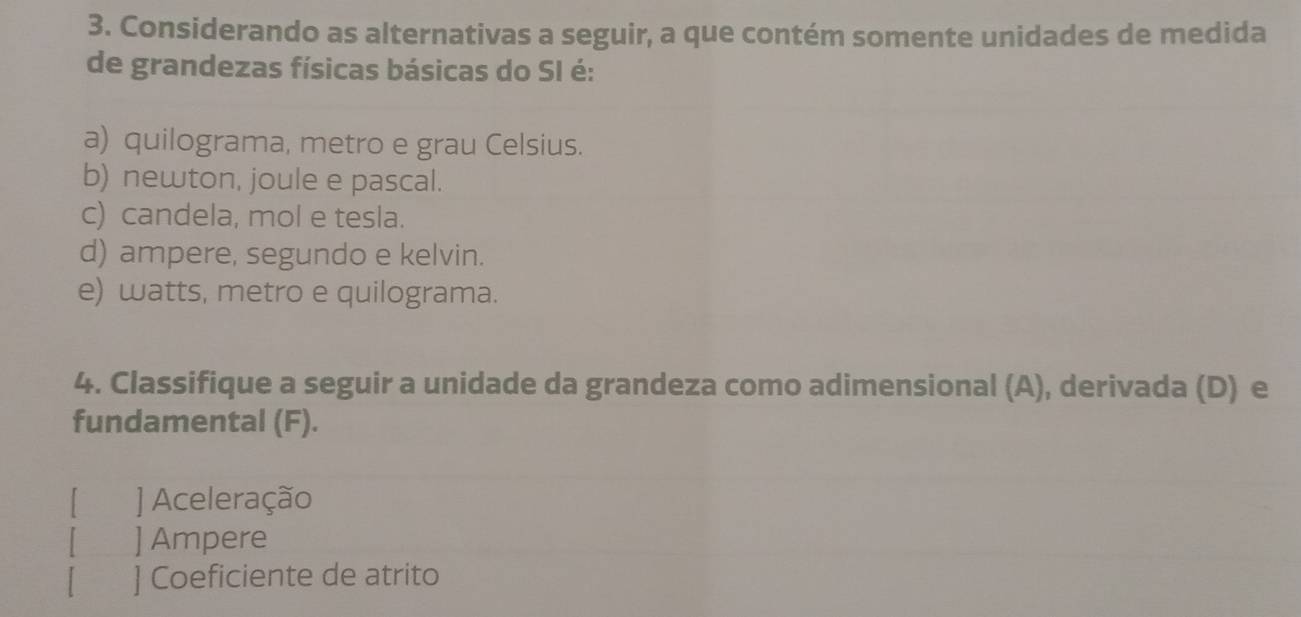 Considerando as alternativas a seguir, a que contém somente unidades de medida
de grandezas físicas básicas do SI é:
a) quilograma, metro e grau Celsius.
b) newton, joule e pascal.
c) candela, mol e tesla.
d) ampere, segundo e kelvin.
e) watts, metro e quilograma.
4. Classifique a seguir a unidade da grandeza como adimensional (A), derivada (D) e
fundamental (F).
[ ] Aceleração
] Ampere
] Coeficiente de atrito