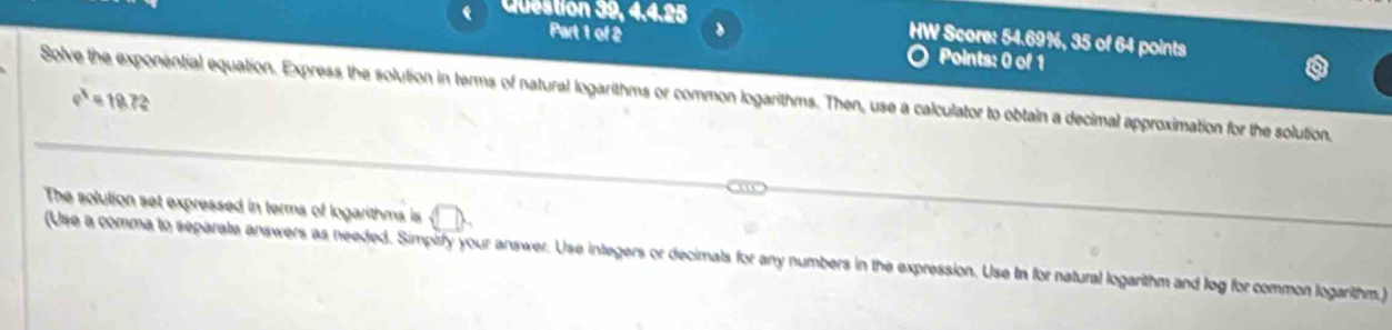 Question 39, 4.4.25 HW Score: 54.69%, 35 of 64 points 
Part 1 of 2 、 
Points: 0 of 1 
Solve the exponential equation. Express the solution in terms of natural logarithms or common logarithms. Then, use a calculator to obtain a decimal approximation for the solution.
e^4=19.72
The solution set expressed in terms of logarithms is 
(Use a comma to separale answers as needed. Simpirfy your answer. Use integers or decimals for any numbers in the expression. Use In for natural logarithm and log for common logarithm.)