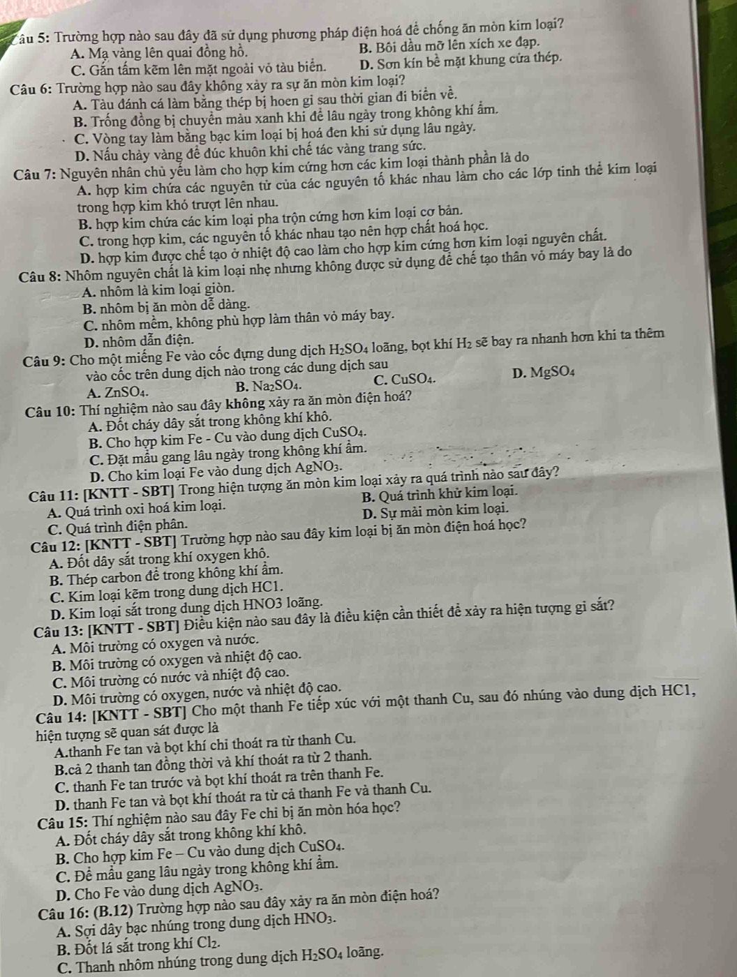 a Tâu 5: Trường hợp nào sau đây đã sử dụng phương pháp điện hoá để chống ăn mòn kim loại?
A. Mạ vàng lên quai đồng hồ. B. Bôi dầu mỡ lên xích xe đạp.
C. Gắn tấm kẽm lên mặt ngoài vỏ tàu biển. D. Sơn kín bề mặt khung cửa thép.
Câu 6: Trường hợp nào sau đây không xảy ra sự ăn mòn kim loại?
A. Tàu đánh cá làm băng thép bị hoen gi sau thời gian đi biển về.
B. Trống đồng bị chuyển màu xanh khi để lâu ngày trong không khí ẩm.
C. Vòng tay làm bằng bạc kim loại bị hoá đen khi sử dụng lâu ngày.
D. Nấu chảy vàng đề đúc khuôn khi chế tác vàng trang sức.
Câu 7: Nguyên nhân chủ yếu làm cho hợp kim cứng hơn các kim loại thành phần là do
A. hợp kim chứa các nguyên tử của các nguyên tố khác nhau làm cho các lớp tinh thể kim loại
trong hợp kim khó trượt lên nhau.
B. hợp kim chứa các kim loại pha trộn cứng hơn kim loại cơ bản.
C. trong hợp kim, các nguyên tố khác nhau tạo nên hợp chất hoá học.
D. hợp kim được chế tạo ở nhiệt độ cao làm cho hợp kim cứng hơn kim loại nguyên chất.
Câu 8: Nhôm nguyên chất là kim loại nhẹ nhưng không được sử dụng để chế tạo thân vỏ máy bay là đo
A. nhôm là kim loại giòn.
B. nhôm bị ăn mòn dễ dàng.
C. nhôm mềm, không phù hợp làm thân vỏ máy bay.
D. nhôm dẫn điện.
Câu 9: Cho một miếng Fe vào cốc đựng dung dịch H_2SO_4 loãng, bọt khí H_2 sẽ bay ra nhanh hơn khi ta thêm
vào cốc trên dung dịch nào trong các dung dịch sau
D.
A. ZnSO4. B. Na₂SO₄. C. CuSO₄. MgSO_4
Câu 10: Thí nghiệm nào sau đây không xảy ra ăn mòn điện hoá?
A. Đốt cháy dây sắt trong không khí khô.
B. Cho hợp kim Fe - Cu vào dung dịch CuSO₄.
C. Đặt mẫu gang lâu ngày trong không khí ẩm.
D. Cho kim loại Fe vào dung dịch AgNO3.
Câu 11: [KNTT - SBT] Trong hiện tượng ăn mòn kim loại xảy ra quá trình nào sau đây?
A. Quá trình oxi hoá kim loại. B. Quá trình khử kim loại.
C. Quá trình điện phân. D. Sự mài mòn kim loại.
Câu 12: [KNTT - SBT] Trường hợp nào sau đây kim loại bị ăn mòn điện hoá học?
A. Đốt dây sắt trong khí oxygen khô.
B. Thép carbon để trong không khí ẩm.
C. Kim loại kẽm trong dung dịch HC1.
D. Kim loại sắt trong dung dịch HNO3 loãng.
Câu 13: [KNTT - SBT] Điều kiện nào sau đây là điều kiện cần thiết để xảy ra hiện tượng gi sắt?
A. Môi trường có oxygen và nước.
B. Môi trường có oxygen và nhiệt độ cao.
C. Môi trường có nước và nhiệt độ cao.
D. Môi trường có oxygen, nước và nhiệt độ cao.
Câu 14: [KNTT - SBT] Cho một thanh Fe tiếp xúc với một thanh Cu, sau đó nhúng vào dung dịch HC1,
hiện tượng sẽ quan sát được là
A.thanh Fe tan và bọt khí chỉ thoát ra từ thanh Cu.
B.cả 2 thanh tan đồng thời và khí thoát ra từ 2 thanh.
C. thanh Fe tan trước và bọt khí thoát ra trên thanh Fe.
D. thanh Fe tan và bọt khí thoát ra từ cả thanh Fe và thanh Cu.
Câu 15: Thí nghiệm nào sau đây Fe chi bị ăn mòn hóa học?
A. Đốt cháy dây sắt trong không khí khô.
B. Cho hợp kim Fe - Cu vào dung dịch CuSO4.
C. Để mẫu gang lâu ngày trong không khí ẩm.
D. Cho Fe vào dung dịch AgNO_3.
Câu 16: (B.12) Trường hợp nào sau đây xảy ra ăn mòn điện hoá?
A. Sợi dây bạc nhúng trong dung dịch HNO_3
B. Đốt lá sắt trong khí Cl_2.
C. Thanh nhôm nhúng trong dung dịch H_2SO_4 loãng.