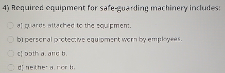 Required equipment for safe-guarding machinery includes:
a) guards attached to the equipment.
b) personal protective equipment worn by employees.
c) both a. and b.
d) neither a. nor b.