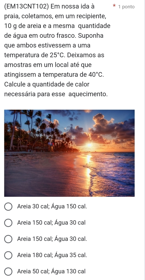 (EM13CNT102) Em nossa ida à 1 ponto
praia, coletamos, em um recipiente,
10 g de areia e a mesma quantidade
de água em outro frasco. Suponha
que ambos estivessem a uma
temperatura de 25°C. Deixamos as
amostras em um local até que
atingissem a temperatura de 40°C. 
Calcule a quantidade de calor
necessária para esse aquecimento.
Areia 30 cal; Água 150 cal.
Areia 150 cal; Água 30 cal
Areia 150 cal; Água 30 cal.
Areia 180 cal; Água 35 cal.
Areia 50 cal; Água 130 cal