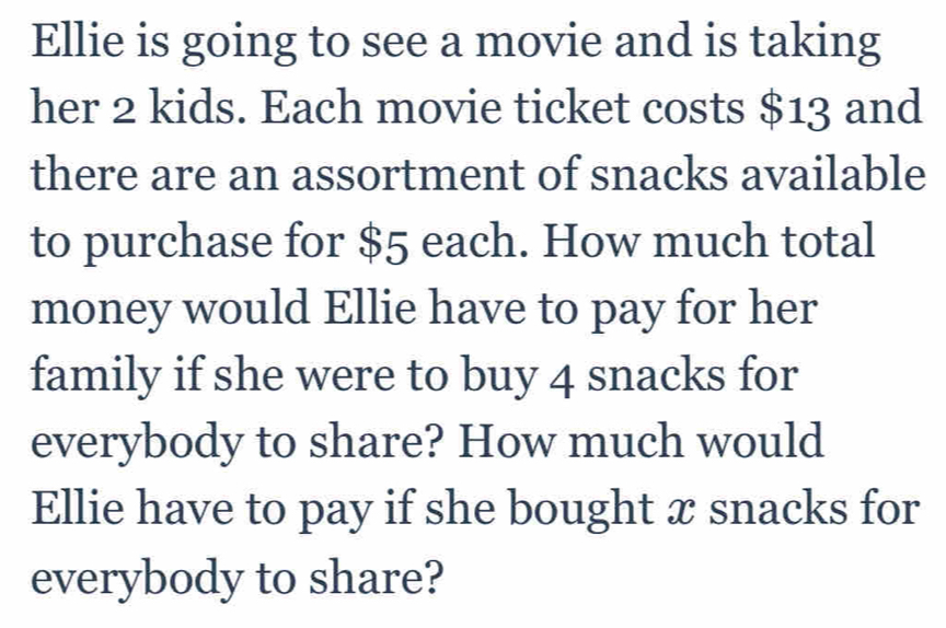 Ellie is going to see a movie and is taking 
her 2 kids. Each movie ticket costs $13 and 
there are an assortment of snacks available 
to purchase for $5 each. How much total 
money would Ellie have to pay for her 
family if she were to buy 4 snacks for 
everybody to share? How much would 
Ellie have to pay if she bought æ snacks for 
everybody to share?