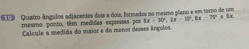 Quatro ângulos adjacentes dois a dois, formados no mesmo plano e em torno de um 
mesmo ponto, têm medidas expressas por 5x+30°, 2x-15°, 8x-75° e 6x. 
Calcule a medida do maior e do menor desses ângulos.