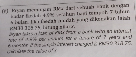 Bryan meminjam RMx dari sebuah bank dengan 
kadar faedah 4.9% setahun bagi tempoh 7 tahun
6 bulan. Jika faedah mudah yang dikenakan ialah
RM30 318.75, hitung nilai x. 
Bryan takes a loan of RMx from a bank with an interest 
rate of 4.9% per annum for a tenure of 7 years and
6 months. If the simple interest charged is RM30 318.75, 
calculate the value of x.