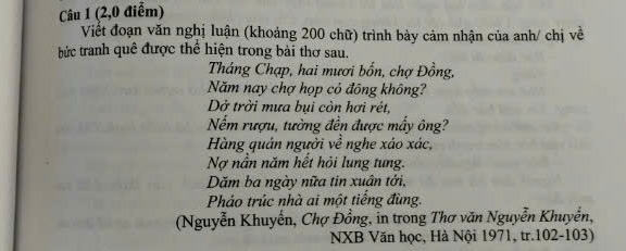 (2,0 điểm) 
Viết đoạn văn nghị luận (khoảng 200 chữ) trình bày cảm nhận của anh/ chị về 
bức tranh quê được thể hiện trong bài thơ sau. 
Tháng Chạp, hai mươi bốn, chợ Đồng, 
Năm nay chợ họp cỏ đông không? 
Dở trời mưa bui còn hơi rét, 
Nếm rượu, tường đền được mấy ông? 
Hàng quán người về nghe xáo xác, 
Nợ nằn năm hết hỏi lung tung. 
Dăm ba ngày nữa tin xuân tới, 
Pháo trúc nhà ai một tiếng đùng. 
(Nguyễn Khuyến, Chợ Đồng, in trong Thơ văn Nguyễn Khuyển, 
NXB Văn học, Hà Nội 1971, tr.102-103)