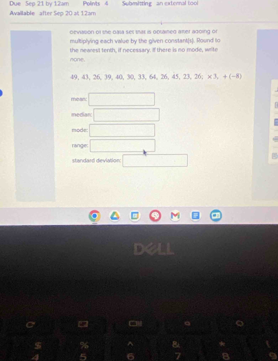 Due Sep 21 by 12am Points 4 Submitting an external tool 
Available after Sep 20 at 12am
deviation of the data set that is optained after adding or 
multiplying each value by the given constant(s). Round to 
the nearest tenth, if necessary. If there is no mode, write 
none.
49.43. 26. 39. 40. 30. 33. 64. 26. 45. 23.26; × 3. - -(-8)
mean: □ 
median: □ 
mode: □ 
range: □
standard deviation: □
$ % ^ & *
5 6 7 8