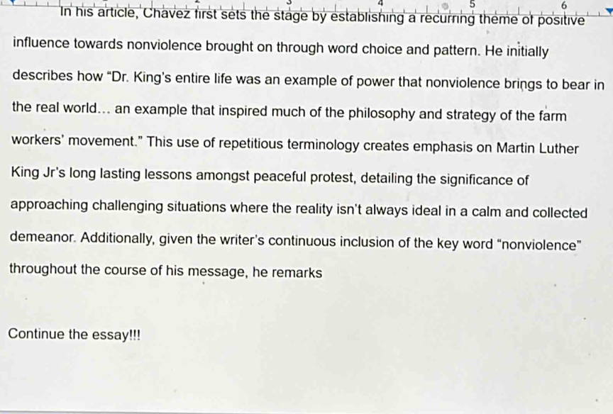 4 
5 
6 
In his article, Chavez first sets the stage by establishing a recurring theme of positive 
influence towards nonviolence brought on through word choice and pattern. He initially 
describes how “Dr. King’s entire life was an example of power that nonviolence brings to bear in 
the real world... an example that inspired much of the philosophy and strategy of the farm 
workers' movement." This use of repetitious terminology creates emphasis on Martin Luther 
King Jr's long lasting lessons amongst peaceful protest, detailing the significance of 
approaching challenging situations where the reality isn't always ideal in a calm and collected 
demeanor. Additionally, given the writer’s continuous inclusion of the key word “nonviolence” 
throughout the course of his message, he remarks 
Continue the essay!!!