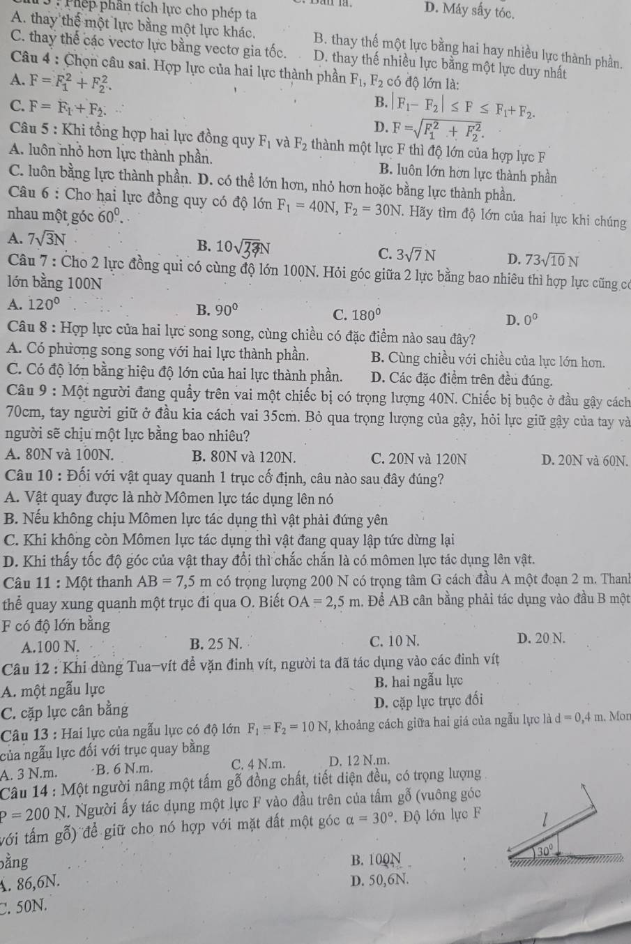 Phếp phần tích lực cho phép ta
D. Máy sấy tóc.
A. thay thế một lực bằng một lực khác. B. thay thế một lực bằng hai hay nhiều lực thành phần.
C. thay thế các vectơ lực bằng vectơ gia tốc. D. thay thế nhiều lực bằng một lực duy nhất
Câu 4 : Chọn câu sai. Hợp lực của hai lực thành phần F_1,F_2
A. F=F_1^(2+F_2^2. có độ lớn là:
B. |F_1)-F_2|≤ F≤ F_1+F_2.
C. F=F_1+F_2. F=sqrt (F_1)^2+F_2^2.
D.
Câu 5 : Khi tổng họp hai lực đồng quy F_1 và F_2 thành một lực F thì độ lớn của hợp lực F
A. luôn nhỏ hơn lực thành phần. B. luôn lớn hơn lực thành phần
C. luôn bằng lực thành phần. D. có thể lớn hơn, nhỏ hơn hoặc bằng lực thành phần.
Câu 6 : Cho hai lực đồng quy có độ lớn F_1=40N,F_2=30N. Hãy tìm độ lớn của hai lực khi chúng
nhau một góc 60^0..
A. 7sqrt(3)N
B. 10sqrt(33)N C. 3sqrt(7)N D. 73sqrt(10)N
Câu 7 : Cho 2 lực đồng qui có cùng độ lớn 100N. Hỏi góc giữa 2 lực bằng bao nhiêu thì hợp lực cũng có
lớn bằng 100N
A. 120°
B. 90°
C. 180°
D. 0^0
Câu 8 : Hợp lực của hai lực song song, cùng chiều có đặc điểm nào sau đây?
A. Có phương song song với hai lực thành phần. B. Cùng chiều với chiều của lực lớn hơn.
C. Có độ lớn bằng hiệu độ lớn của hai lực thành phần. D. Các đặc điểm trên đều đúng.
Câu 9 : Một người đang quảy trên vai một chiếc bị có trọng lượng 40N. Chiếc bị buộc ở đầu gậy cách
70cm, tay người giữ ở đầu kia cách vai 35cm. Bỏ qua trọng lượng của gậy, hỏi lực giữ gây của tay và
người sẽ chịu một lực bằng bao nhiêu?
A. 80N và 100N. B. 80N và 120N. C. 20N và 120N D. 20N và 60N.
Câu 10 : Đối với vật quay quanh 1 trục cố định, câu nào sau đây đúng?
A. Vật quay được là nhờ Mômen lực tác dụng lên nó
B. Nếu không chịu Mômen lực tác dụng thì vật phải đứng yên
C. Khi không còn Mômen lực tác dụng thì vật đang quay lập tức dừng lại
D. Khi thấy tốc độ góc của vật thay đổi thì chắc chắn là có mômen lực tác dụng lên vật.
Câu 11 : Một thanh AB=7,5m có trọng lượng 200 N có trọng tâm G cách đầu A một đoạn 2 m. Thanh
thể quay xung quanh một trục đi qua O. Biết OA=2,5m. Để AB cân bằng phải tác dụng vào đầu B một
F có độ lớn bằng
A.100 N. B. 25 N. C. 10 N. D. 20 N.
Câu 12 : Khi dùng Tua-vít đề vặn đinh vít, người ta đã tác dụng vào các đinh vít
A. một ngẫu lực B. hai ngẫu lực
C. cặp lực cân bằng D. cặp lực trực đối
Câu 13 : Hai lực của ngẫu lực có độ lớn F_1=F_2=10N , khoảng cách giữa hai giá của ngẫu lực là d=0,4m. Mon
của ngẫu lực đối với trục quay bằng
A. 3 N.m. ·B. 6 N.m. C. 4 N.m. D. 12 N.m.
Câu 14 : Một người nâng một tấm gỗ đồng chất, tiết diện đều, có trọng lượng
P=200N. Người ấy tác dụng một lực F vào đầu trên của tấm gỗ (vuông góc
với tấm gỗ) để giữ cho nó hợp với mặt đất một góc alpha =30°. Độ lớn lực F 1
30°
bằng B. 100N 
A. 86,6N. D. 50,6N.
C. 50N.