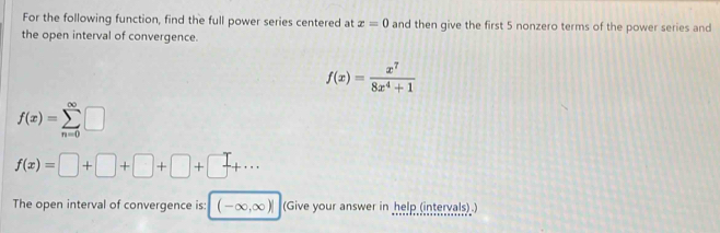 For the following function, find the full power series centered at x=0 and then give the first 5 nonzero terms of the power series and 
the open interval of convergence.
f(x)= x^7/8x^4+1 
f(x)=sumlimits _(n=0)^(∈fty)□
f(x)=□ +□ +□ +□ +□ +·s
The open interval of convergence is: (-∈fty ,∈fty )| (Give your answer in help (intervals))