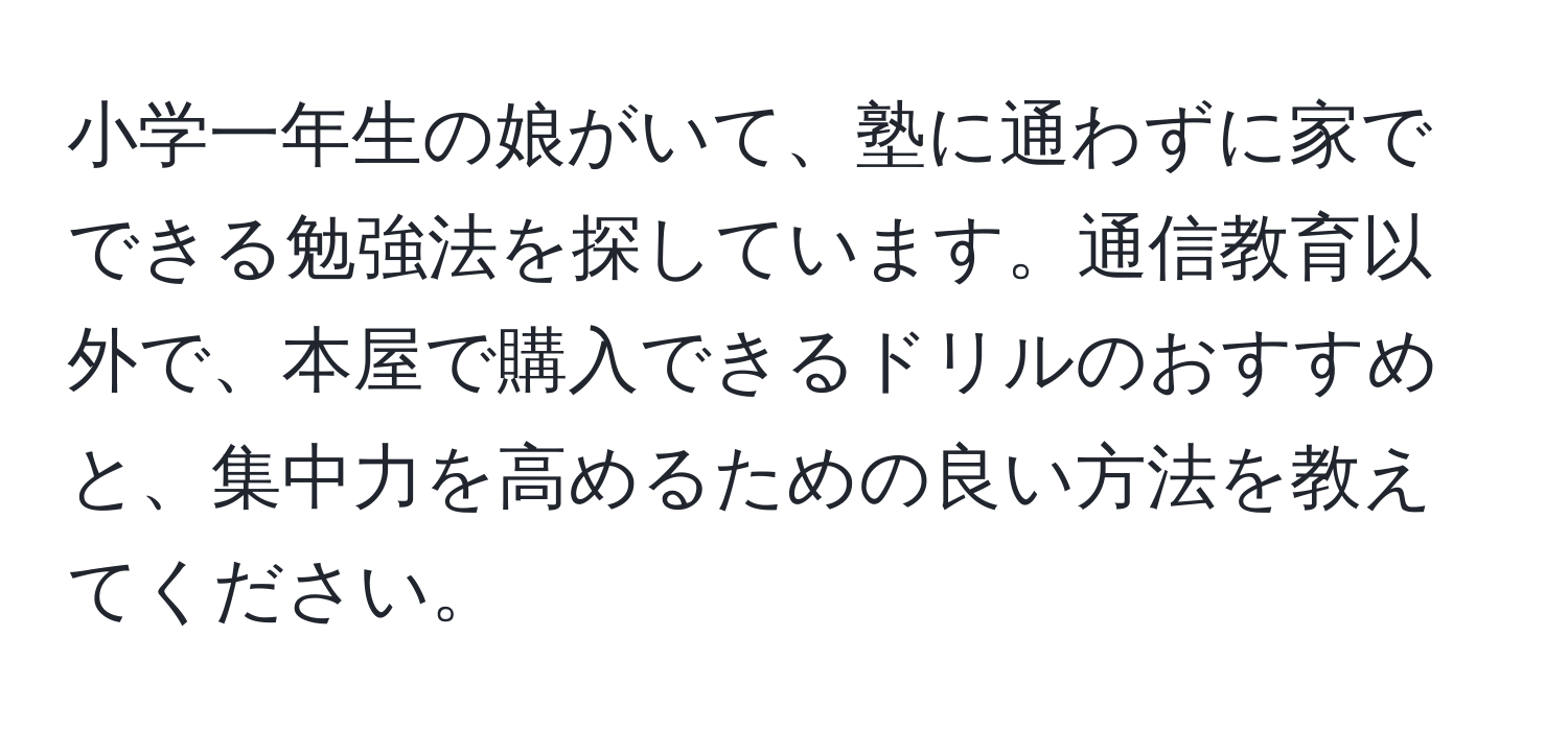 小学一年生の娘がいて、塾に通わずに家でできる勉強法を探しています。通信教育以外で、本屋で購入できるドリルのおすすめと、集中力を高めるための良い方法を教えてください。