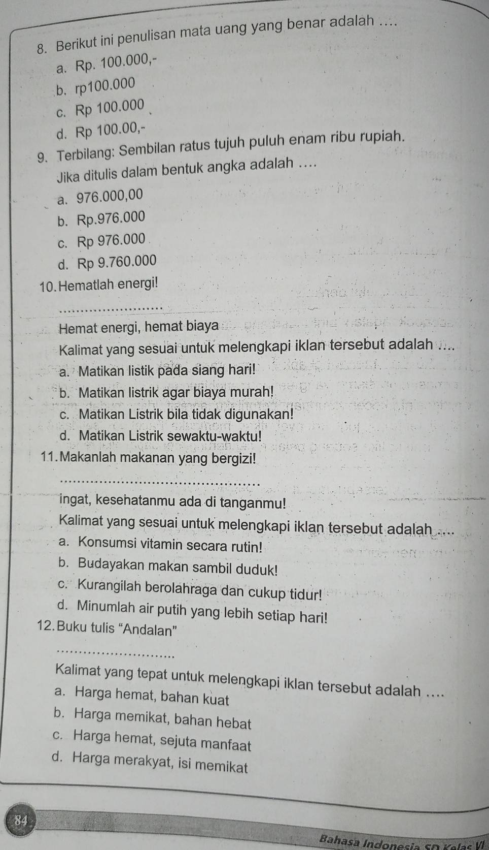 Berikut ini penulisan mata uang yang benar adalah …
a. Rp. 100.000,-
b. rp100.000
c. Rp 100.000
d. Rp 100.00,-
9. Terbilang: Sembilan ratus tujuh puluh enam ribu rupiah.
Jika ditulis dalam bentuk angka adalah ....
a. 976.000,00
b. Rp.976.000
c. Rp 976.000
d. Rp 9.760.000
10. Hematlah energi!
_
Hemat energi, hemat biaya
Kalimat yang sesuai untuk melengkapi iklan tersebut adalah ....
a. Matikan listik pada siang hari!
b. Matikan listrik agar biaya murah!
c. Matikan Listrik bila tidak digunakan!
d. Matikan Listrik sewaktu-waktu!
11.Makanlah makanan yang bergizi!
_
ingat, kesehatanmu ada di tanganmu!
Kalimat yang sesuai untuk melengkapi iklan tersebut adalah ....
a. Konsumsi vitamin secara rutin!
b. Budayakan makan sambil duduk!
c. Kurangilah berolahraga dan cukup tidur!
d. Minumlah air putih yang lebih setiap hari!
12. Buku tulis “Andalan”
_
Kalimat yang tepat untuk melengkapi iklan tersebut adalah ....
a. Harga hemat, bahan kuat
b. Harga memikat, bahan hebat
c. Harga hemat, sejuta manfaat
d. Harga merakyat, isi memikat
84
Bahasa Indonesia sD Yelas V