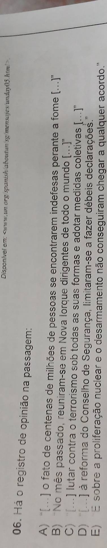 Disponível em:.
06. Há o registro de opinião na passagem:
A) “[…] o fato de centenas de milhões de pessoas se encontrarem indefesas perante a fome [.]"
B) “No mês passado, reuniram-se em Nova Iorque dirigentes de todo o mundo [...]”
C) […] lutar contra o terrorismo sob todas as suas formas e adotar medidas coletivas [...]''
D) '(...] à reforma do Conselho de Segurança, limitaram-se a fazer débeis declarações.''
E) E sobre a proliferação nuclear e o desarmamento não conseguiram chegar a qualquer acordo."