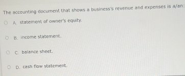 The accounting document that shows a business's revenue and expenses is a/an:
A statement of owner's equity.
B. income statement.
C. balance sheet.
D. cash flow statement.