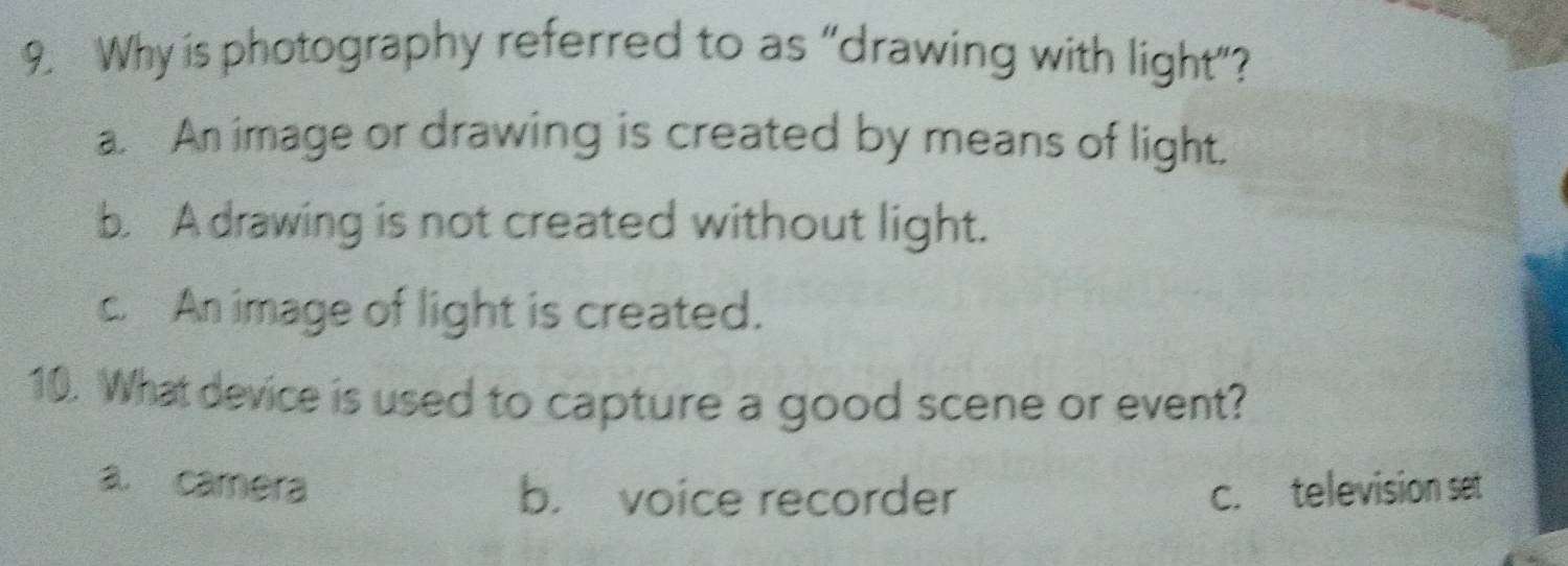 Why is photography referred to as “drawing with light”?
a. An image or drawing is created by means of light.
b. A drawing is not created without light.
c. An image of light is created.
10. What device is used to capture a good scene or event?
a. camera b. voice recorder c. television set